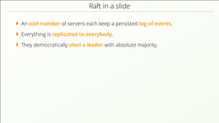 Raft in a slide
An odd number of servers each keep a persisted log of events.
Everything is replicated to everybody.
They democratically elect a leader with absolute majority.
 