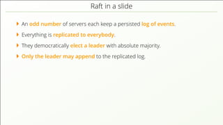Raft in a slide
An odd number of servers each keep a persisted log of events.
Everything is replicated to everybody.
They democratically elect a leader with absolute majority.
Only the leader may append to the replicated log.
 