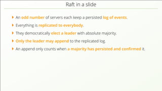 Raft in a slide
An odd number of servers each keep a persisted log of events.
Everything is replicated to everybody.
They democratically elect a leader with absolute majority.
Only the leader may append to the replicated log.
An append only counts when a majority has persisted and conﬁrmed it.
 