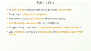 Raft in a slide
An odd number of servers each keep a persisted log of events.
Everything is replicated to everybody.
They democratically elect a leader with absolute majority.
Only the leader may append to the replicated log.
An append only counts when a majority has persisted and conﬁrmed it.
Very smart logic to ensure a unique leader and automatic recovery from
failure.
 