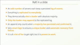 Raft in a slide
An odd number of servers each keep a persisted log of events.
Everything is replicated to everybody.
They democratically elect a leader with absolute majority.
Only the leader may append to the replicated log.
An append only counts when a majority has persisted and conﬁrmed it.
Very smart logic to ensure a unique leader and automatic recovery from
failure.
It is all a lot of fun to get right, but it is proven to work.
 