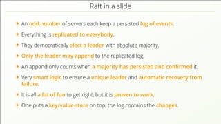 Raft in a slide
An odd number of servers each keep a persisted log of events.
Everything is replicated to everybody.
They democratically elect a leader with absolute majority.
Only the leader may append to the replicated log.
An append only counts when a majority has persisted and conﬁrmed it.
Very smart logic to ensure a unique leader and automatic recovery from
failure.
It is all a lot of fun to get right, but it is proven to work.
One puts a key/value store on top, the log contains the changes.
 