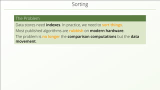 Sorting
The Problem
Data stores need indexes. In practice, we need to sort things.
Most published algorithms are rubbish on modern hardware.
The problem is no longer the comparison computations but the data
movement.
 