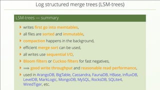 Log structured merge trees (LSM-trees)
LSM-trees — summary
writes ﬁrst go into memtables,
all ﬁles are sorted and immutable,
compaction happens in the background,
eﬃcient merge sort can be used,
all writes use sequential I/O,
Bloom ﬁlters or Cuckoo ﬁlters for fast negatives,
=⇒ good write throughput and reasonable read performance,
used in ArangoDB, BigTable, Cassandra, FaunaDB, HBase, InﬂuxDB,
LevelDB, MarkLogic, MongoDB, MySQL, RocksDB, SQLite4,
WiredTiger, etc.
 