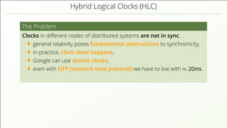 Hybrid Logical Clocks (HLC)
The Problem
Clocks in diﬀerent nodes of distributed systems are not in sync.
general relativity poses fundamental obstructions to synchronicity,
in practice, clock skew happens,
Google can use atomic clocks,
even with NTP (network time protocol) we have to live with ≈ 20ms.
 