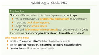 Hybrid Logical Clocks (HLC)
The Problem
Clocks in diﬀerent nodes of distributed systems are not in sync.
general relativity poses fundamental obstructions to synchronicity,
in practice, clock skew happens,
Google can use atomic clocks,
even with NTP (network time protocol) we have to live with ≈ 20ms.
Therefore, we cannot compare time stamps from diﬀerent nodes!
Why would this help?
establish “happened after” relationship between events,
e.g. for conﬂict resolution, log sorting, detecting network delays,
time to live could be implemented easily.
 