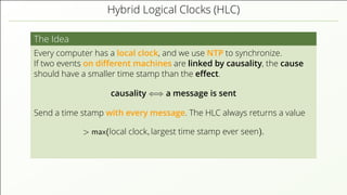 Hybrid Logical Clocks (HLC)
The Idea
Every computer has a local clock, and we use NTP to synchronize.
If two events on diﬀerent machines are linked by causality, the cause
should have a smaller time stamp than the eﬀect.
causality ⇐⇒ a message is sent
Send a time stamp with every message. The HLC always returns a value
> max(local clock, largest time stamp ever seen).
 