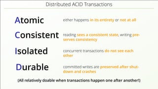 Distributed ACID Transactions
Atomic either happens in its entirety or not at all
Consistent reading sees a consistent state, writing pre-
serves consistency
Isolated concurrent transactions do not see each
other
Durable committed writes are preserved after shut-
down and crashes
(All relatively doable when transactions happen one after another!)
 