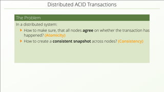 Distributed ACID Transactions
The Problem
In a distributed system:
How to make sure, that all nodes agree on whether the transaction has
happened? (Atomicity)
How to create a consistent snapshot across nodes? (Consistency)
 