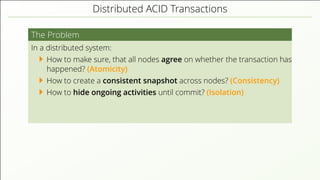 Distributed ACID Transactions
The Problem
In a distributed system:
How to make sure, that all nodes agree on whether the transaction has
happened? (Atomicity)
How to create a consistent snapshot across nodes? (Consistency)
How to hide ongoing activities until commit? (Isolation)
 
