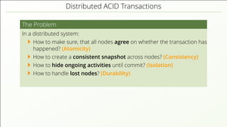 Distributed ACID Transactions
The Problem
In a distributed system:
How to make sure, that all nodes agree on whether the transaction has
happened? (Atomicity)
How to create a consistent snapshot across nodes? (Consistency)
How to hide ongoing activities until commit? (Isolation)
How to handle lost nodes? (Durability)
 