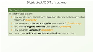 Distributed ACID Transactions
The Problem
In a distributed system:
How to make sure, that all nodes agree on whether the transaction has
happened? (Atomicity)
How to create a consistent snapshot across nodes? (Consistency)
How to hide ongoing activities until commit? (Isolation)
How to handle lost nodes? (Durability)
We have to take replication, resilience and failover into account.
 