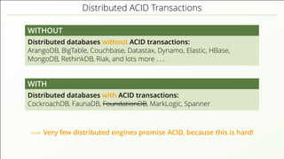 Distributed ACID Transactions
WITHOUT
Distributed databases without ACID transactions:
ArangoDB, BigTable, Couchbase, Datastax, Dynamo, Elastic, HBase,
MongoDB, RethinkDB, Riak, and lots more . . .
WITH
Distributed databases with ACID transactions:
CockroachDB, FaunaDB, FoundationDB, MarkLogic, Spanner
=⇒ Very few distributed engines promise ACID, because this is hard!
 