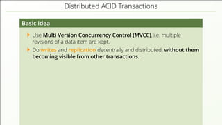 Distributed ACID Transactions
Basic Idea
Use Multi Version Concurrency Control (MVCC), i.e. multiple
revisions of a data item are kept.
Do writes and replication decentrally and distributed, without them
becoming visible from other transactions.
 