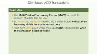 Distributed ACID Transactions
Basic Idea
Use Multi Version Concurrency Control (MVCC), i.e. multiple
revisions of a data item are kept.
Do writes and replication decentrally and distributed, without them
becoming visible from other transactions.
Then have some place, where there is a switch, which decides when
the transaction becomes visible.
 
