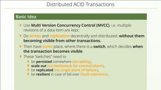 Distributed ACID Transactions
Basic Idea
Use Multi Version Concurrency Control (MVCC), i.e. multiple
revisions of a data item are kept.
Do writes and replication decentrally and distributed, without them
becoming visible from other transactions.
Then have some place, where there is a switch, which decides when
the transaction becomes visible.
These “switches” need to
be persisted somewhere (durability),
scale out (no bottleneck for commit/abort),
be replicated (no single point of failure),
be resilient in case of fail-over (fault-tolerance).
 