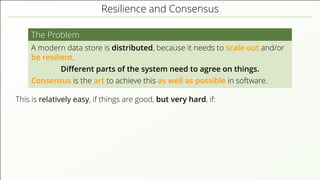 Resilience and Consensus
The Problem
A modern data store is distributed, because it needs to scale out and/or
be resilient.
Diﬀerent parts of the system need to agree on things.
Consensus is the art to achieve this as well as possible in software.
This is relatively easy, if things are good, but very hard, if:
 
