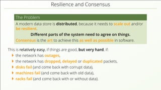 Resilience and Consensus
The Problem
A modern data store is distributed, because it needs to scale out and/or
be resilient.
Diﬀerent parts of the system need to agree on things.
Consensus is the art to achieve this as well as possible in software.
This is relatively easy, if things are good, but very hard, if:
the network has outages,
the network has dropped, delayed or duplicated packets,
disks fail (and come back with corrupt data),
machines fail (and come back with old data),
racks fail (and come back with or without data).
 