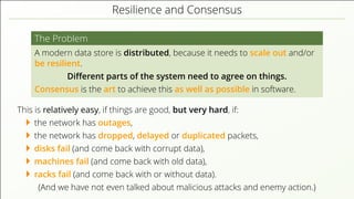Resilience and Consensus
The Problem
A modern data store is distributed, because it needs to scale out and/or
be resilient.
Diﬀerent parts of the system need to agree on things.
Consensus is the art to achieve this as well as possible in software.
This is relatively easy, if things are good, but very hard, if:
the network has outages,
the network has dropped, delayed or duplicated packets,
disks fail (and come back with corrupt data),
machines fail (and come back with old data),
racks fail (and come back with or without data).
(And we have not even talked about malicious attacks and enemy action.)
 