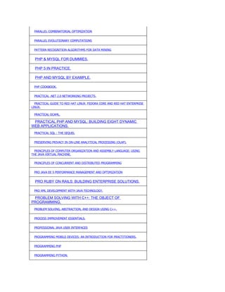 PARALLEL COMBINATORIAL OPTIMIZATION


 PARALLEL EVOLUTIONARY COMPUTATIONS


 PATTERN RECOGNITION ALGORITHMS FOR DATA MINING


  PHP & MYSQL FOR DUMMIES.

  PHP 5 IN PRACTICE.

  PHP AND MYSQL BY EXAMPLE.

 PHP COOKBOOK.


 PRACTICAL .NET 2.0 NETWORKING PROJECTS.

  PRACTICAL GUIDE TO RED HAT LINUX: FEDORA CORE AND RED HAT ENTERPRISE
LINUX.

 PRACTICAL OCAML.

 PRACTICAL PHP AND MYSQL: BUILDING EIGHT DYNAMIC
WEB APPLICATIONS.
 PRACTICAL SQL : THE SEQUEL


 PRESERVING PRIVACY IN ON-LINE ANALYTICAL PROCESSING (OLAP).

  PRINCIPLES OF COMPUTER ORGANIZATION AND ASSEMBLY LANGUAGE: USING
THE JAVA VIRTUAL MACHINE.

 PRINCIPLES OF CONCURRENT AND DISTRIBUTED PROGRAMMING


 PRO JAVA EE 5 PERFORMANCE MANAGEMENT AND OPTIMIZATION


  PRO RUBY ON RAILS: BUILDING ENTERPRISE SOLUTIONS.

 PRO XML DEVELOPMENT WITH JAVA TECHNOLOGY.

 PROBLEM SOLVING WITH C++: THE OBJECT OF
PROGRAMMING.
 PROBLEM SOLVING, ABSTRACTION, AND DESIGN USING C++.


 PROCESS IMPROVEMENT ESSENTIALS.


 PROFESSIONAL JAVA USER INTERFACES


 PROGRAMMING MOBILE DEVICES: AN INTRODUCTION FOR PRACTITIONERS.


 PROGRAMMING PHP


 PROGRAMMING PYTHON.
 