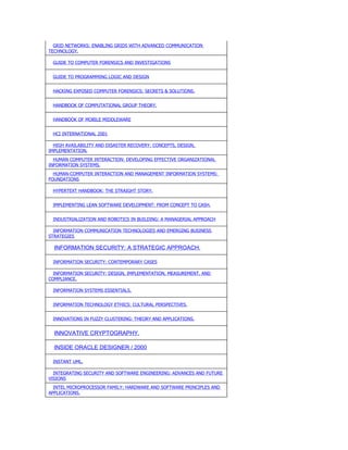 GRID NETWORKS: ENABLING GRIDS WITH ADVANCED COMMUNICATION
TECHNOLOGY.

 GUIDE TO COMPUTER FORENSICS AND INVESTIGATIONS


 GUIDE TO PROGRAMMING LOGIC AND DESIGN


 HACKING EXPOSED COMPUTER FORENSICS: SECRETS & SOLUTIONS.


 HANDBOOK OF COMPUTATIONAL GROUP THEORY.


 HANDBOOK OF MOBILE MIDDLEWARE


 HCI INTERNATIONAL 2001

  HIGH AVAILABILITY AND DISASTER RECOVERY: CONCEPTS, DESIGN,
IMPLEMENTATION.
  HUMAN COMPUTER INTERACTION: DEVELOPING EFFECTIVE ORGANIZATIONAL
INFORMATION SYSTEMS.
  HUMAN-COMPUTER INTERACTION AND MANAGEMENT INFORMATION SYSTEMS:
FOUNDATIONS

 HYPERTEXT HANDBOOK: THE STRAIGHT STORY.


 IMPLEMENTING LEAN SOFTWARE DEVELOPMENT: FROM CONCEPT TO CASH.


 INDUSTRIALIZATION AND ROBOTICS IN BUILDING: A MANAGERIAL APPROACH

  INFORMATION COMMUNICATION TECHNOLOGIES AND EMERGING BUSINESS
STRATEGIES

  INFORMATION SECURITY: A STRATEGIC APPROACH.

 INFORMATION SECURITY: CONTEMPORARY CASES

  INFORMATION SECURITY: DESIGN, IMPLEMENTATION, MEASUREMENT, AND
COMPLIANCE.

 INFORMATION SYSTEMS ESSENTIALS.


 INFORMATION TECHNOLOGY ETHICS: CULTURAL PERSPECTIVES.


 INNOVATIONS IN FUZZY CLUSTERING: THEORY AND APPLICATIONS.


  INNOVATIVE CRYPTOGRAPHY.

  INSIDE ORACLE DESIGNER / 2000

 INSTANT UML.

  INTEGRATING SECURITY AND SOFTWARE ENGINEERING: ADVANCES AND FUTURE
VISIONS
  INTEL MICROPROCESSOR FAMILY: HARDWARE AND SOFTWARE PRINCIPLES AND
APPLICATIONS.
 