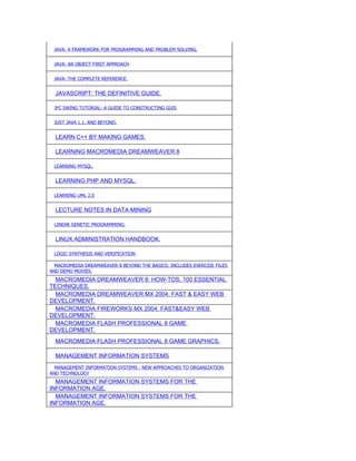 JAVA: A FRAMEWORK FOR PROGRAMMING AND PROBLEM SOLVING.


 JAVA: AN OBJECT FIRST APPROACH


 JAVA: THE COMPLETE REFERENCE.


  JAVASCRIPT: THE DEFINITIVE GUIDE.

 JFC SWING TUTORIAL: A GUIDE TO CONSTRUCTING GUIS


 JUST JAVA 1.1. AND BEYOND.


  LEARN C++ BY MAKING GAMES.

  LEARNING MACROMEDIA DREAMWEAVER 8

 LEARNING MYSQL.


  LEARNING PHP AND MYSQL.

 LEARNING UML 2.0


  LECTURE NOTES IN DATA MINING

 LINEAR GENETIC PROGRAMMING.


  LINUX ADMINISTRATION HANDBOOK.

 LOGIC SYNTHESIS AND VERIFICATION

  MACROMEDIA DREAMWEAVER 8 BEYOND THE BASICS: INCLUDES EXERCISE FILES
AND DEMO MOVIES.
  MACROMEDIA DREAMWEAVER 8: HOW-TOS, 100 ESSENTIAL
TECHNIQUES.
  MACROMEDIA DREAMWEAVER MX 2004: FAST & EASY WEB
DEVELOPMENT.
  MACROMEDIA FIREWORKS MX 2004: FAST&EASY WEB
DEVELOPMENT.
  MACROMEDIA FLASH PROFESSIONAL 8 GAME
DEVELOPMENT.
  MACROMEDIA FLASH PROFESSIONAL 8 GAME GRAPHICS.

  MANAGEMENT INFORMATION SYSTEMS
  MANAGEMENT INFORMATION SYSTEMS : NEW APPROACHES TO ORGANIZATION
AND TECHNOLOGY
  MANAGEMENT INFORMATION SYSTEMS FOR THE
INFORMATION AGE.
  MANAGEMENT INFORMATION SYSTEMS FOR THE
INFORMATION AGE.
 