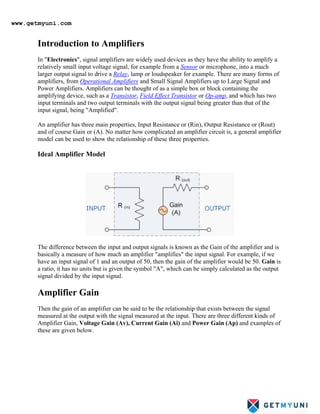 Introduction to Amplifiers
In "Electronics", signal amplifiers are widely used devices as they have the ability to amplify a
relatively small input voltage signal, for example from a Sensor or microphone, into a much
larger output signal to drive a Relay, lamp or loudspeaker for example. There are many forms of
amplifiers, from Operational Amplifiers and Small Signal Amplifiers up to Large Signal and
Power Amplifiers. Amplifiers can be thought of as a simple box or block containing the
amplifying device, such as a Transistor, Field Effect Transistor or Op-amp
An amplifier has three main properties, Input Resistance or (Rin), Output Resistance or (Rout)
and of course Gain or (A). No matter how complicated an amplifier circuit is, a general amplifier
model can be used to show the relationship of these three properties.
, and which has two
input terminals and two output terminals with the output signal being greater than that of the
input signal, being "Amplified".
Ideal Amplifier Model
The difference between the input and output signals is known as the Gain of the amplifier and is
basically a measure of how much an amplifier "amplifies" the input signal. For example, if we
have an input signal of 1 and an output of 50, then the gain of the amplifier would be 50. Gain is
a ratio, it has no units but is given the symbol "A", which can be simply calculated as the output
signal divided by the input signal.
Amplifier Gain
Then the gain of an amplifier can be said to be the relationship that exists between the signal
measured at the output with the signal measured at the input. There are three different kinds of
Amplifier Gain, Voltage Gain (Av), Current Gain (Ai) and Power Gain (Ap) and examples of
these are given below.
www.getmyuni.com
 