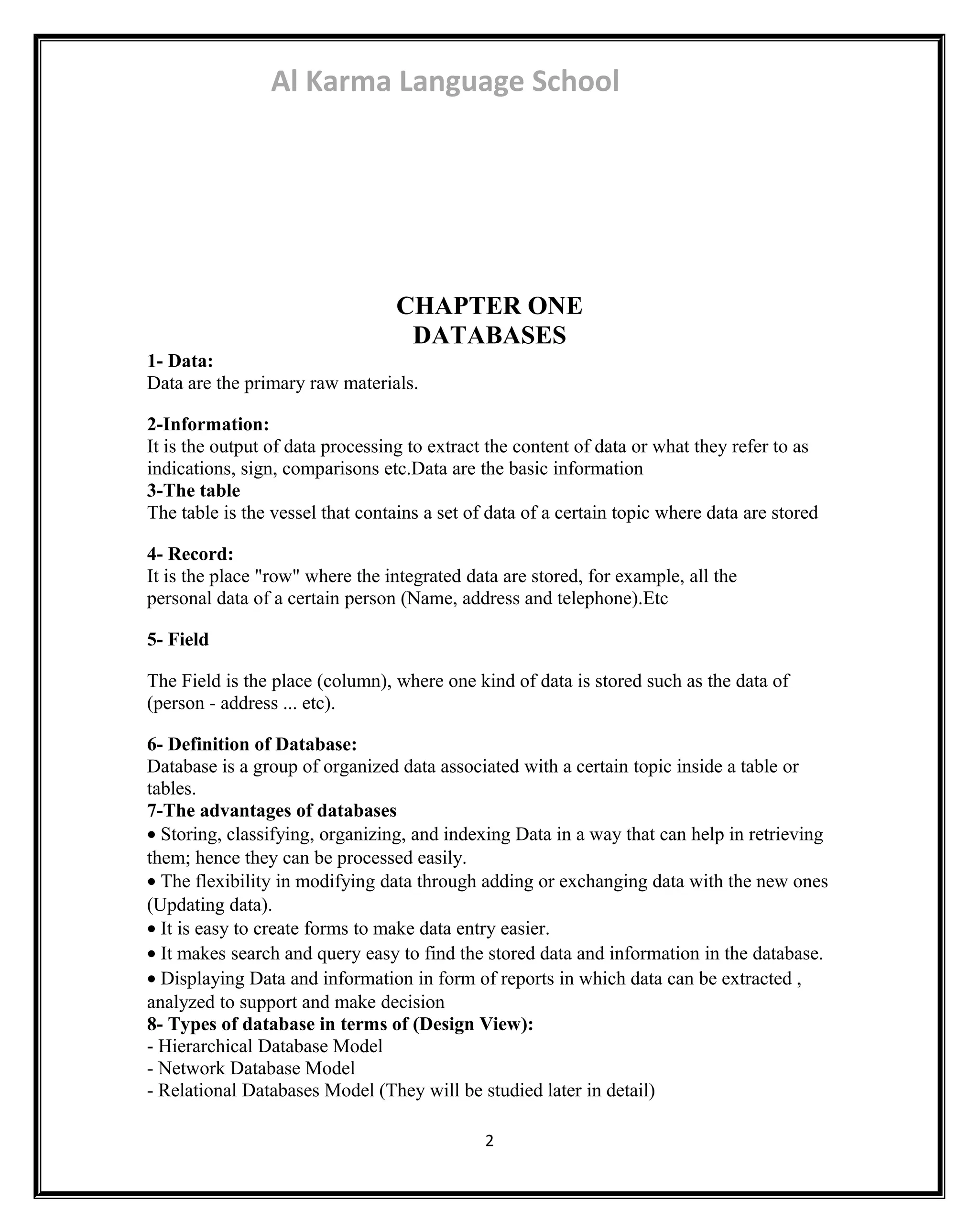 Al Karma Language School 
CHAPTER ONE 
DATABASES 
1- Data: 
Data are the primary raw materials. 
2-Information: 
It is the output of data processing to extract the content of data or what they refer to as 
indications, sign, comparisons etc.Data are the basic information 
3-The table 
The table is the vessel that contains a set of data of a certain topic where data are stored 
4- Record: 
It is the place "row" where the integrated data are stored, for example, all the 
personal data of a certain person (Name, address and telephone).Etc 
5- Field 
The Field is the place (column), where one kind of data is stored such as the data of 
(person - address ... etc). 
6- Definition of Database: 
Database is a group of organized data associated with a certain topic inside a table or 
tables. 
7-The advantages of databases 
· Storing, classifying, organizing, and indexing Data in a way that can help in retrieving 
them; hence they can be processed easily. 
· The flexibility in modifying data through adding or exchanging data with the new ones 
(Updating data). 
· It is easy to create forms to make data entry easier. 
· It makes search and query easy to find the stored data and information in the database. 
· Displaying Data and information in form of reports in which data can be extracted , 
analyzed to support and make decision 
8- Types of database in terms of (Design View): 
- Hierarchical Database Model 
- Network Database Model 
- Relational Databases Model (They will be studied later in detail) 
2 
 
