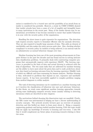 sation is considered to be a trusted user and the possibility of an attack from an
insider is considered less probable. However, a study by CERT [CER05] showed
that insider attacks have been a cause of a lot of tangible and intangible losses
to many institutions in the recent past. Many of the insider threats may be un-
intentional, nevertheless it has become essential to ensure that insider behaviour
is in sync with the security policy of the organisation.

   Handling the above issues is quite expensive for organisations. The detection
task requires security experts to formulate eﬃcient rules for anomaly detection.
They are also required to handle large amounts of data. This adds an element of
unreliability and also makes the entire process quite slow. Also, checking whether
compliance to security policy by insiders is being achieved, is an onerous task for
an administrator as normal behaviour changes over time.

    Machine Learning has been one of the most promising advancements in Com-
puter Science in the past few decades and has found success in solving intricate
data classiﬁcation problems. It primarily deals with constructing computer pro-
grams that automatically improve with experience [Mit97]. The learning expe-
rience is provided in the form of data and actual learning is achieved with the
help of algorithms. The two main tasks that are addressed by machine learning
are the ability to learn more about the given data and to make predictions about
new data based on learning outcomes from the learning experience [Mal06]; both
of which are diﬃcult and time-consuming for human analysts. Machine learning
is thus, well-suited to problems that depend on rare, expensive and unreliable
human experts. It has been successfully applied to complex problems ranging
from medical diagnosis to stellar analysis.

    The task of detecting intrusions can be considered as a machine learning task
as it involves the classiﬁcation of behaviour into user and adversary behaviour.
In this thesis, we study some signiﬁcant machine learning approaches towards
solving some challenging computer security issues (mainly relating to detecting
intrusions) which are described in later chapters.

   The motivations behind choosing this dissertation topic are manifold. Firstly,
the MSc course was instrumental in helping me have a decent understanding of
security concepts. The network security lectures gave an overview of anomaly
detection and this fuelled my desire to learn more about it. Being a computer
engineering graduate and having studied machine learning, I felt this topic would
help me apply my knowledge of security to learning and vice-versa. I also felt
that it would complement my future plans of pursuing research relating to these
two areas.




                                        2
 