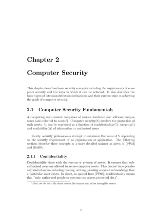 Chapter 2

Computer Security

This chapter describes basic security concepts including the requirements of com-
puter security and the ways in which it can be achieved. It also describes the
basic types of intrusion detection mechanisms and their current state in achieving
the goals of computer security.


2.1         Computer Security Fundamentals
A computing environment comprises of various hardware and software compo-
nents (also referred to assets 1 ). Computer security(S) involves the protection of
such assets. It can be expressed as a function of conﬁdentiality(C), integrity(I)
and availability(A) of information to authorised users.

    Ideally, security professionals attempt to maximize the value of S depending
on the security requirement of an organisation or application. The following
sections describe these concepts in a more detailed manner as given in [PP03]
and [Gol99].

2.1.1        Conﬁdentiality
Conﬁdentiality deals with the secrecy or privacy of assets. It ensures that only
authorised users are allowed to access computer assets. This ’access’ incorporates
any kind of access including reading, writing, printing or even the knowledge that
a particular asset exists. In short, as quoted from [PP03], conﬁdentiality means
that ”only authorised people or systems can access protected data”.
   1
       Here, we do not talk about assets like human and other intangible assets.




                                                4
 