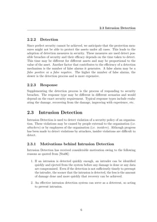 2.3 Intrusion Detection


2.2.2     Detection
Since perfect security cannot be achieved, we anticipate that the protection mea-
sures might not be able to protect the assets under all cases. This leads to the
adoption of detection measures in security. These measures are used detect pos-
sible breaches of security and their eﬃcacy depends on the time taken to detect.
This time may be diﬀerent for diﬀerent assets and may be proportional to the
value of the asset. Another factor that contributes to the eﬃciency of a detection
mechanism is the number of false alarms it generates. A false alarm may be a
false positive or a false negative. The higher the number of false alarms, the
slower is the detection process and is more expensive.

2.2.3     Response
Supplementing the detection process is the process of responding to security
breaches. The response type may be diﬀerent in diﬀerent scenarios and would
depend on the exact security requirement. Typical response types include evalu-
ating the damage, recovering from the damage, improving with experience, etc.


2.3      Intrusion Detection
Intrusion Detection is used to detect violation of a security policy of an organisa-
tion. These violations may be caused by people external to the organisation (i.e.
attackers) or by employees of the organisation (i.e. insiders). Although progress
has been made to detect violations by attackers, insider violations are diﬃcult to
detect.

2.3.1     Motivations behind Intrusion Detection
Intrusion Detection has received considerable motivation owing to the following
reasons as quoted from [Sta06]:

  1. If an intrusion is detected quickly enough, an intruder can be identiﬁed
     quickly and ejected from the system before any damage is done or any data
     are compromised. Even if the detection is not suﬃciently timely to preempt
     the intruder, the sooner that the intrusion is detected, the less is the amount
     of damage done and more quickly that recovery can be achieved.

  2. An eﬀective intrusion detection system can serve as a deterrent, so acting
     to prevent intrusion.




                                         6
 