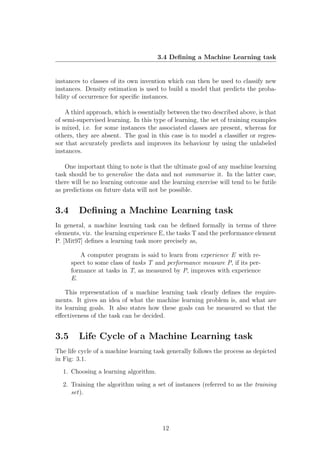 3.4 Deﬁning a Machine Learning task


instances to classes of its own invention which can then be used to classify new
instances. Density estimation is used to build a model that predicts the proba-
bility of occurrence for speciﬁc instances.

    A third approach, which is essentially between the two described above, is that
of semi-supervised learning. In this type of learning, the set of training examples
is mixed, i.e. for some instances the associated classes are present, whereas for
others, they are absent. The goal in this case is to model a classiﬁer or regres-
sor that accurately predicts and improves its behaviour by using the unlabeled
instances.

   One important thing to note is that the ultimate goal of any machine learning
task should be to generalise the data and not summarise it. In the latter case,
there will be no learning outcome and the learning exercise will tend to be futile
as predictions on future data will not be possible.


3.4     Deﬁning a Machine Learning task
In general, a machine learning task can be deﬁned formally in terms of three
elements, viz. the learning experience E, the tasks T and the performance element
P. [Mit97] deﬁnes a learning task more precisely as,

         A computer program is said to learn from experience E with re-
      spect to some class of tasks T and performance measure P, if its per-
      formance at tasks in T, as measured by P, improves with experience
      E.

    This representation of a machine learning task clearly deﬁnes the require-
ments. It gives an idea of what the machine learning problem is, and what are
its learning goals. It also states how these goals can be measured so that the
eﬀectiveness of the task can be decided.


3.5     Life Cycle of a Machine Learning task
The life cycle of a machine learning task generally follows the process as depicted
in Fig: 3.1.
  1. Choosing a learning algorithm.

  2. Training the algorithm using a set of instances (referred to as the training
     set).




                                        12
 