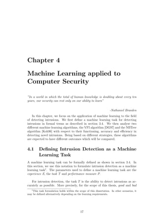 Chapter 4

Machine Learning applied to
Computer Security

”In a world in which the total of human knowledge is doubling about every ten
years, our security can rest only on our ability to learn”

                                                                      -Nathaniel Branden
    In this chapter, we focus on the application of machine learning to the ﬁeld
of detecting intrusions. We ﬁrst deﬁne a machine learning task for detecting
intrusions in formal terms as described in section 3.4. We then analyse two
diﬀerent machine learning algorithms, the VFI algorithm [DG97] and the NBTree
algorithm [Koh96] with respect to their functioning, accuracy and eﬃciency in
detecting novel intrusions. Being based on diﬀerent strategies, these algorithms
are expected to have diﬀerent outcomes which will be compared.


4.1      Deﬁning Intrusion Detection as a Machine
         Learning Task
A machine learning task can be formally deﬁned as shown in section 3.4. In
this section, we use this notation to formulate intrusion detection as a machine
learning task1 . The parameters used to deﬁne a machine learning task are the
experience E, the task T and performance measure P.

   For intrusion detection, the task T is the ability to detect intrusions as ac-
curately as possible. More precisely, for the scope of this thesis, good and bad
   1
    This task formulation holds within the scope of this dissertation. In other scenarios, it
may be deﬁned alternatively depending on the learning requirements.




                                             17
 