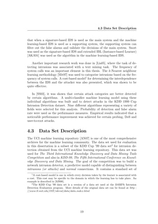 4.3 Data Set Description


that when a signature-based IDS is used as the main system and the machine
learning-based IDS is used as a supporting system, the supporting system can
ﬁlter out the false alarms and validate the decisions of the main system. Snort
was used as the signature-based IDS and extended IBL (Instance-based Learner)
[AKA91] was used as the algorithm in the machine learning-based IDS.

    Another important research work was done in [Lia05], where the task of de-
tecting intrusions was associated with a text mining task. The frequency of
system calls was an important element in this thesis. The k -Nearest neighbour
learning methodology [Mit97] was used to categorise intrusions based on the fre-
quency of system calls. A cost-based model1 for determining the interdependence
between the IDS and the attacker was also presented, which was shown to be
quite eﬀective.

    In [SS03], it was shown that certain attack categories are better detected
by certain algorithms. A multi-classiﬁer machine learning model using these
individual algorithms was built and to detect attacks in the KDD 1999 Cup
Intrusion Detection dataset. Nine diﬀerent algorithms representing a variety of
ﬁelds were selected for this analysis. Probability of detection and false alarm
rate were used as the performance measures. Empirical results indicated that a
noticeable performance improvement was achieved for certain probing, DoS and
user-to-root attacks.


4.3       Data Set Description
The UCI machine learning repository [AN07] is one of the most comprehensive
archives for the machine learning community. The data set used for evaluation
in this dissertation is a subset of the KDD Cup ’99 data set2 for intrusion de-
tection obtained from the UCI machine learning repository. This data set was
used for The Third International Knowledge Discovery and Data Mining Tools
Competition and also in KDD-99, The Fifth International Conference on Knowl-
edge Discovery and Data Mining. The goal of the competition was to build a
network intrusion detector, a predictive model capable of distinguishing between
intrusions (or attacks) and normal connections. It contains a standard set of
   1
      A cost-based model is one in which every decision taken by the learner is associated with
a cost. This cost may be speciﬁc to the domain in which the learning has to take place. An
example is described in [SJS00].
    2
      The KDD Cup ’99 data set is a version of a data set used at the DARPA Intrusion
Detection Evaluation program. More details of the original data set can be found at http :
//www.ll.mit.edu/IST /ideval/data/data index.html




                                              19
 