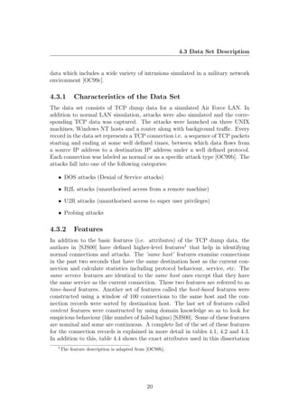 4.3 Data Set Description


data which includes a wide variety of intrusions simulated in a military network
environment [OC99c].

4.3.1        Characteristics of the Data Set
The data set consists of TCP dump data for a simulated Air Force LAN. In
addition to normal LAN simulation, attacks were also simulated and the corre-
sponding TCP data was captured. The attacks were launched on three UNIX
machines, Windows NT hosts and a router along with background traﬃc. Every
record in the data set represents a TCP connection i.e. a sequence of TCP packets
starting and ending at some well deﬁned times, between which data ﬂows from
a source IP address to a destination IP address under a well deﬁned protocol.
Each connection was labeled as normal or as a speciﬁc attack type [OC99b]. The
attacks fall into one of the following categories:

   • DOS attacks (Denial of Service attacks)

   • R2L attacks (unauthorised access from a remote machine)

   • U2R attacks (unauthorised access to super user privileges)

   • Probing attacks

4.3.2        Features
In addition to the basic features (i.e. attributes) of the TCP dump data, the
authors in [SJS00] have deﬁned higher-level features1 that help in identifying
normal connections and attacks. The ’same host’ features examine connections
in the past two seconds that have the same destination host as the current con-
nection and calculate statistics including protocol behaviour, service, etc. The
same service features are identical to the same host ones except that they have
the same service as the current connection. These two features are referred to as
time-based features. Another set of features called the host-based features were
constructed using a window of 100 connections to the same host and the con-
nection records were sorted by destination host. The last set of features called
content features were constructed by using domain knowledge so as to look for
suspicious behaviour (like number of failed logins) [SJS00]. Some of these features
are nominal and some are continuous. A complete list of the set of these features
for the connection records is explained in more detail in tables 4.1, 4.2 and 4.3.
In addition to this, table 4.4 shows the exact attributes used in this dissertation
   1
       The feature description is adapted from [OC99b].




                                              20
 
