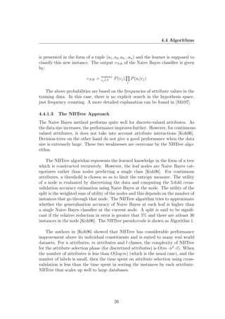 4.4 Algorithms


is presented in the form of a tuple (a1 , a2 , a3 ...an ) and the learner is supposed to
classify this new instance. The output υN B of the Naive Bayes classiﬁer is given
by:
                                    argmax
                           υN B =   υj ∈V    P (υj )       P (ai |υj )
                                                       i

    The above probabilities are based on the frequencies of attribute values in the
training data. In this case, there is no explicit search in the hypothesis space,
just frequency counting. A more detailed explanation can be found in [Mit97].

4.4.1.3    The NBTree Approach
The Naive Bayes method performs quite well for discrete-valued attributes. As
the data size increases, the performance improves further. However, for continuous-
valued attributes, it does not take into account attribute interactions [Koh96].
Decision-trees on the other hand do not give a good performance when the data
size is extremely large. These two weaknesses are overcome by the NBTree algo-
rithm.

    The NBTree algorithm represents the learned knowledge in the form of a tree
which is constructed recursively. However, the leaf nodes are Naive Bayes cat-
egorizers rather than nodes predicting a single class [Koh96]. For continuous
attributes, a threshold is chosen so as to limit the entropy measure. The utility
of a node is evaluated by discretizing the data and computing the 5-fold cross-
validation accuracy estimation using Naive Bayes at the node. The utility of the
split is the weighted sum of utility of the nodes and this depends on the number of
instances that go through that node. The NBTree algorithm tries to approximate
whether the generalisation accuracy of Naive Bayes at each leaf is higher than
a single Naive Bayes classiﬁer at the current node. A split is said to be signiﬁ-
cant if the relative reduction in error is greater that 5% and there are atleast 30
instances in the node [Koh96]. The NBTree pseudo-code is shown as Algorithm 1.

    The authors in [Koh96] showed that NBTree has considerable performance
improvement above its individual constituents and is suited to many real world
datasets. For n attributes, m attributes and l classes, the complexity of NBTree
for the attribute selection phase (for discretized attributes) is O(m · n2 · l). When
the number of attributes is less than O(log m) (which is the usual case), and the
number of labels is small, then the time spent on attribute selection using cross-
validation is less than the time spent in sorting the instances by each attribute.
NBTree thus scales up well to large databases.




                                             26
 