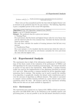 4.5 Experimental Analysis


                            N umber of instances of class c which f all into interval i of f eature f
    f eature vote[f, c] =                         total number of classes

    These votes are then normalised and the the class with the highest feature vote
is returned as the predicted class for the new instance. The following Algorithm
2 gives a simpliﬁed picture of the actual VFI algorithm.

Algorithm 2 The VFI Algorithm (adapted from [DG97])
Input: a set of T labeled instances
Output: The predicted class for a given new instance
  1. Training Phase
  For each feature, ﬁnd the lowest and highest feature value for every linear class
  and the observed value for every nominal class. Calculate the feature intervals
  based on these values.
  For each class, calculate the number of training instances that fall into every
  interval.
  2. Classiﬁcation Phase
  For a new instance e to be classiﬁed, ﬁnd the interval into which the value of e
  falls. Calculate the vote given by each feature, normalize the votes and return
  the class with the highest vote.


4.5     Experimental Analysis
The experiments done in light of the information explained in the previous sec-
tions of this thesis consist of the evaluation of the performance of NBTree and
VFI algorithms for the task of classifying novel intrusions. The dataset described
in section 4.3 was used in the experiments. Weka [WF05], a machine learning
toolkit was used for the implementation of the algorithms described in sections
4.4.1 and 4.4.2. Weka provides a common interface for all the algorithm imple-
mentations that it contains. This interface can be used to specify the variables
of an algorithm, to graphically visualise the dataset under consideration and to
view the outcomes of algorithms on diﬀerent datasets. This makes it convenient
to compare various machine learning methods on a given dataset and to draw
conclusions about the same. All resources used for this experiment including
Weka and the data set are made available in Appendix C.

4.5.1    Environment
The experiments were carried out on a laptop with 1.60Ghz of dual core process-
ing power and 2GB RAM. Due to the limitation in the available memory and
processing power, it was not possible to use the full dataset described in section




                                               28
 