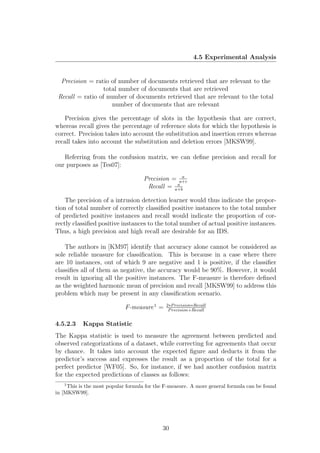 4.5 Experimental Analysis


  Precision = ratio of number of documents retrieved that are relevant to the
                  total number of documents that are retrieved
 Recall = ratio of number of documents retrieved that are relevant to the total
                     number of documents that are relevant

   Precision gives the percentage of slots in the hypothesis that are correct,
whereas recall gives the percentage of reference slots for which the hypothesis is
correct. Precision takes into account the substitution and insertion errors whereas
recall takes into account the substitution and deletion errors [MKSW99].

   Referring from the confusion matrix, we can deﬁne precision and recall for
our purposes as [Tes07]:
                                                 a
                                    Precision = a+c
                                               a
                                     Recall = a+b

    The precision of a intrusion detection learner would thus indicate the propor-
tion of total number of correctly classiﬁed positive instances to the total number
of predicted positive instances and recall would indicate the proportion of cor-
rectly classiﬁed positive instances to the total number of actual positive instances.
Thus, a high precision and high recall are desirable for an IDS.

    The authors in [KM97] identify that accuracy alone cannot be considered as
sole reliable measure for classiﬁcation. This is because in a case where there
are 10 instances, out of which 9 are negative and 1 is positive, if the classiﬁer
classiﬁes all of them as negative, the accuracy would be 90%. However, it would
result in ignoring all the positive instances. The F-measure is therefore deﬁned
as the weighted harmonic mean of precision and recall [MKSW99] to address this
problem which may be present in any classiﬁcation scenario.
                                              2∗P recision∗Recall
                             F-measure 1 =     P recision+Recall


4.5.2.3    Kappa Statistic
The Kappa statistic is used to measure the agreement between predicted and
observed categorizations of a dataset, while correcting for agreements that occur
by chance. It takes into account the expected ﬁgure and deducts it from the
predictor’s success and expresses the result as a proportion of the total for a
perfect predictor [WF05]. So, for instance, if we had another confusion matrix
for the expected predictions of classes as follows:
   1
     This is the most popular formula for the F-measure. A more general formula can be found
in [MKSW99].




                                            30
 