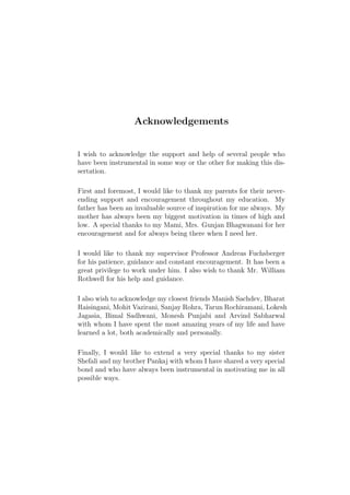 Acknowledgements


I wish to acknowledge the support and help of several people who
have been instrumental in some way or the other for making this dis-
sertation.

First and foremost, I would like to thank my parents for their never-
ending support and encouragement throughout my education. My
father has been an invaluable source of inspiration for me always. My
mother has always been my biggest motivation in times of high and
low. A special thanks to my Mami, Mrs. Gunjan Bhagwanani for her
encouragement and for always being there when I need her.

I would like to thank my supervisor Professor Andreas Fuchsberger
for his patience, guidance and constant encouragement. It has been a
great privilege to work under him. I also wish to thank Mr. William
Rothwell for his help and guidance.

I also wish to acknowledge my closest friends Manish Sachdev, Bharat
Raisingani, Mohit Vazirani, Sanjay Rohra, Tarun Rochiramani, Lokesh
Jagasia, Bimal Sadhwani, Monesh Punjabi and Arvind Sabharwal
with whom I have spent the most amazing years of my life and have
learned a lot, both academically and personally.

Finally, I would like to extend a very special thanks to my sister
Shefali and my brother Pankaj with whom I have shared a very special
bond and who have always been instrumental in motivating me in all
possible ways.
 