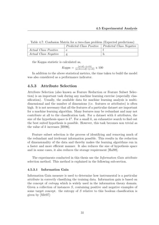 4.5 Experimental Analysis



  Table 4.7: Confusion Matrix for a two-class problem (Expected predictions)
                          Predicted Class Positive Predicted Class Negative
 Actual Class Positive    e                           f
 Actual Class Negative    g                           h

   the Kappa statistic is calculated as,
                                       (a+d)−(e+h)
                          Kappa =    (a+b+c+d)−(e+h)
                                                       x 100
   In addition to the above statistical metrics, the time taken to build the model
was also considered as a performance indicator.

4.5.3     Attribute Selection
Attribute Selection (also known as Feature Reduction or Feature Subset Selec-
tion) is an important task during any machine learning exercise (especially clas-
siﬁcation). Usually, the available data for machine learning analysis is multi-
dimensional and the number of dimensions (i.e. features or attributes) is often
high. It is not necessary that all the features of a particular dataset are important
for a machine learning algorithm. Many features may be redundant and may not
contribute at all to the classiﬁcation task. For a dataset with k attributes, the
size of the hypothesis space is k 2 . For a small k, an exhaustive search to ﬁnd out
the best suited hypothesis is possible. However, this task becomes non trivial as
the value of k increases [HS96].

    Feature subset selection is the process of identifying and removing much of
the redundant and irrelevant information possible. This results in the reduction
of dimensionality of the data and thereby makes the learning algorithms run in
a faster and more eﬃcient manner. It also reduces the size of hypothesis space
and in some cases, it also reduces the storage requirement [Hal99].

    The experiments conducted in this thesis use the Information Gain attribute
selection method. This method is explained in the following sub-section.

4.5.3.1   Information Gain
Information Gain measure is used to determine how instrumental is a particular
attribute in correctly classifying the training data. Information gain is based on
the concept of entropy which is widely used in the information theory domain.
Given a collection of instances S, containing positive and negative examples of
some target concept. the entropy of S relative to this boolean classiﬁcation is
given by [Mit97]:




                                         31
 