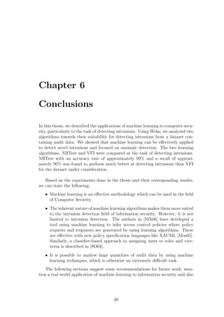 Chapter 6

Conclusions

In this thesis, we described the applications of machine learning to computer secu-
rity, particularly to the task of detecting intrusions. Using Weka, we analysed two
algorithms towards their suitability for detecting intrusions from a dataset con-
taining audit data. We showed that machine learning can be eﬀectively applied
to detect novel intrusions and focused on anomaly detection. The two learning
algorithms, NBTree and VFI were compared at the task of detecting intrusions.
NBTree with an accuracy rate of approximately 99% and a recall of approxi-
mately 90% was found to perform much better at detecting intrusions than VFI
for the dataset under consideration.

   Based on the experiments done in the thesis and their corresponding results,
we can state the following:
   • Machine learning is an eﬀective methodology which can be used in the ﬁeld
     of Computer Security.
   • The inherent nature of machine learning algorithms makes them more suited
     to the intrusion detection ﬁeld of information security. However, it is not
     limited to intrusion detection. The authors in [MX06] have developed a
     tool using machine learning to infer access control policies where policy
     requests and responses are generated by using learning algorithms. These
     are eﬀective with new policy speciﬁcation languages like XACML [Mos05].
     Similarly, a classiﬁer-based approach to assigning users to roles and vice-
     versa is described in [SO04].
   • It is possible to analyse huge quantities of audit data by using machine
     learning techniques, which is otherwise an extremely diﬃcult task.
    The following sections suggest some recommendations for future work, men-
tion a real world application of machine learning to information security and also




                                        39
 