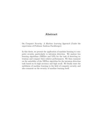 Abstract


On Computer Security: A Machine Learning Approach (Under the
supervision of Professor Andreas Fucshberger)

In this thesis, we present the application of machine learning to com-
puter security, particularly to intrusion detection. We analyse two
learning algorithms (NBTree and VFI) for the task of detecting in-
trusions and compare their relative performances. We then comment
on the suitability of the NBTree algorithm for the intrusion detection
task based on its high accuracy and high recall. We ﬁnally state the
usefulness of machine learning to the ﬁeld of computer security and
also comment on the security of machine learning itself.
 
