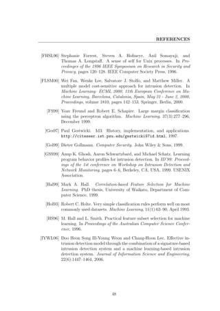 REFERENCES


[FHSL96] Stephanie Forrest, Steven A. Hofmeyr, Anil Somayaji, and
         Thomas A. Longstaﬀ. A sense of self for Unix processes. In Pro-
         ceedinges of the 1996 IEEE Symposium on Research in Security and
         Privacy, pages 120–128. IEEE Computer Society Press, 1996.

[FLSM00] Wei Fan, Wenke Lee, Salvatore J. Stolfo, and Matthew Miller. A
         multiple model cost-sensitive approach for intrusion detection. In
         Machine Learning: ECML 2000, 11th European Conference on Ma-
         chine Learning, Barcelona, Catalonia, Spain, May 31 - June 2, 2000,
         Proceedings, volume 1810, pages 142–153. Springer, Berlin, 2000.

   [FS99] Yoav Freund and Robert E. Schapire. Large margin classiﬁcation
          using the perceptron algorithm. Machine Learning, 37(3):277–296,
          December 1999.

  [Ges97] Paul Gestwicki. Id3: History, implementation, and applications.
          http://citeseer.ist.psu.edu/gestwicki97id.html, 1997.

  [Gol99] Dieter Gollmann. Computer Security. John Wiley & Sons, 1999.

 [GSS99] Anup K. Ghosh, Aaron Schwartzbard, and Michael Schatz. Learning
         program behavior proﬁles for intrusion detection. In ID’99: Proceed-
         ings of the 1st conference on Workshop on Intrusion Detection and
         Network Monitoring, pages 6–6, Berkeley, CA, USA, 1999. USENIX
         Association.

  [Hal99] Mark A. Hall. Correlation-based Feature Selection for Machine
          Learning. PhD thesis, University of Waikato, Department of Com-
          puter Science, 1999.

  [Hol93] Robert C. Holte. Very simple classiﬁcation rules perform well on most
          commonly used datasets. Machine Learning, 11(1):63–90, April 1993.

   [HS96] M. Hall and L. Smith. Practical feature subset selection for machine
          learning. In Proceedings of the Australian Computer Science Confer-
          ence, 1996.

[IYWL06] Doo Heon Song Ill-Young Weon and Chang-Hoon Lee. Eﬀective in-
         trusion detection model through the combination of a signature-based
         intrusion detection system and a machine learning-based intrusion
         detection system. Journal of Information Science and Engineering,
         22(6):1447–1464, 2006.




                                     48
 