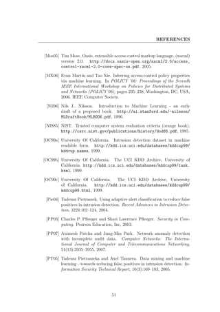REFERENCES


[Mos05] Tim Mose. Oasis, extensible access control markup language, (xacml)
        version 2.0. http://docs.oasis-open.org/xacml/2.0/access_
        control-xacml-2.0-core-spec-os.pdf, 2005.

[MX06] Evan Martin and Tao Xie. Inferring access-control policy properties
       via machine learning. In POLICY ’06: Proceedings of the Seventh
       IEEE International Workshop on Policies for Distributed Systems
       and Networks (POLICY’06), pages 235–238, Washington, DC, USA,
       2006. IEEE Computer Society.

 [Nil96] Nils J.. Nilsson. Introduction to Machine Learning - an early
         draft of a proposed book. http://ai.stanford.edu/~nilsson/
         MLDraftBook/MLBOOK.pdf, 1996.

[NIS85] NIST. Trusted computer system evaluation criteria (orange book).
        http://csrc.nist.gov/publications/history/dod85.pdf, 1985.

[OC99a] University Of California. Intrusion detection dataset in machine
        readable form. http://kdd.ics.uci.edu/databases/kddcup99/
        kddcup.names, 1999.

[OC99b] University Of California. The UCI KDD Archive, University of
        California. http://kdd.ics.uci.edu/databases/kddcup99/task.
        html, 1999.

[OC99c] University Of California. The UCI KDD Archive, University
        of California.  http://kdd.ics.uci.edu/databases/kddcup99/
        kddcup99.html, 1999.

 [Pie04] Tadeusz Pietraszek. Using adaptive alert classiﬁcation to reduce false
         positives in intrusion detection. Recent Advances in Intrusion Detec-
         tion, 3224:102–124, 2004.

 [PP03] Charles P. Pﬂeeger and Shari Lawrence Pﬂeeger. Security in Com-
        puting. Pearson Education, Inc, 2003.

 [PP07] Animesh Patcha and Jung-Min Park. Network anomaly detection
        with incomplete audit data. Computer Networks: The Interna-
        tional Journal of Computer and Telecommunications Networking,
        51(13):3935–3955, 2007.

 [PT05] Tadeusz Pietraszeka and Axel Tannera. Data mining and machine
        learning—towards reducing false positives in intrusion detection. In-
        formation Security Technical Report, 10(3):169–183, 2005.




                                    51
 