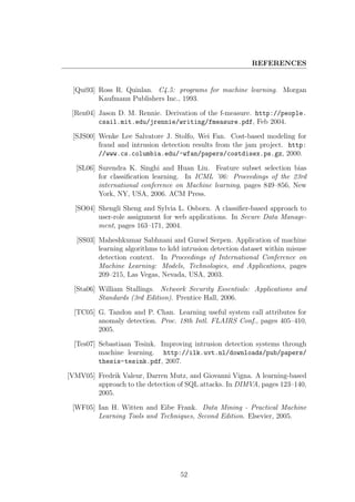 REFERENCES


 [Qui93] Ross R. Quinlan. C4.5: programs for machine learning. Morgan
         Kaufmann Publishers Inc., 1993.

 [Ren04] Jason D. M. Rennie. Derivation of the f-measure. http://people.
         csail.mit.edu/jrennie/writing/fmeasure.pdf, Feb 2004.

 [SJS00] Wenke Lee Salvatore J. Stolfo, Wei Fan. Cost-based modeling for
         fraud and intrusion detection results from the jam project. http:
         //www.cs.columbia.edu/~wfan/papers/costdisex.ps.gz, 2000.

  [SL06] Surendra K. Singhi and Huan Liu. Feature subset selection bias
         for classiﬁcation learning. In ICML ’06: Proceedings of the 23rd
         international conference on Machine learning, pages 849–856, New
         York, NY, USA, 2006. ACM Press.

  [SO04] Shengli Sheng and Sylvia L. Osborn. A classiﬁer-based approach to
         user-role assignment for web applications. In Secure Data Manage-
         ment, pages 163–171, 2004.

  [SS03] Maheshkumar Sabhnani and Gursel Serpen. Application of machine
         learning algorithms to kdd intrusion detection dataset within misuse
         detection context. In Proceedings of International Conference on
         Machine Learning: Models, Technologies, and Applications, pages
         209–215, Las Vegas, Nevada, USA, 2003.

  [Sta06] William Stallings. Network Security Essentials: Applications and
          Standards (3rd Edition). Prentice Hall, 2006.

  [TC05] G. Tandon and P. Chan. Learning useful system call attributes for
         anomaly detection. Proc. 18th Intl. FLAIRS Conf., pages 405–410,
         2005.

  [Tes07] Sebastiaan Tesink. Improving intrusion detection systems through
          machine learning. http://ilk.uvt.nl/downloads/pub/papers/
          thesis-tesink.pdf, 2007.

[VMV05] Fredrik Valeur, Darren Mutz, and Giovanni Vigna. A learning-based
        approach to the detection of SQL attacks. In DIMVA, pages 123–140,
        2005.

 [WF05] Ian H. Witten and Eibe Frank. Data Mining - Practical Machine
        Learning Tools and Techniques, Second Edition. Elsevier, 2005.




                                   52
 