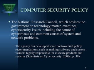 COMPUTER SECURITY POLICY The National Research Council, which advises the government on technology matter, examines cybersecurity issues including the nature of cybertrheats and common causes of system and network problems.  The agency has developed some controversial policy recommendations, such as making software and system vendors legally responsible for insecure products and systems (Scientists on Cybersecurity, 2002c, p. 38). 