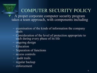COMPUTER SECURITY POLICY .  A proper corporate computer security program takes a team approach, with components including  examination of the kinds of information the company deals  Consideration of the level of protection appropriate to each during every phase of its life ongoing design  Education  Separation of functions  access controls audit trails regular backup enforcement 