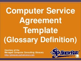SPHomeRun.com
Courtesy of the
Managed Computer Consulting Glossary
http://glossary.sphomerun.com
Computer Service
Agreement
Template
(Glossary Definition)
 