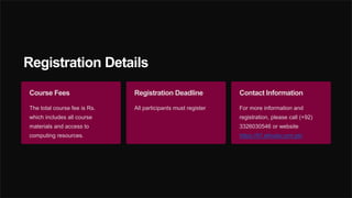 Registration Details
Course Fees
The total course fee is Rs.
which includes all course
materials and access to
computing resources.
Registration Deadline
All participants must register
Contact Information
For more information and
registration, please call (+92)
3326030546 or website
https://it7.alhuda.com.pk/
 