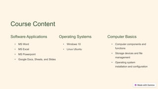 Course Content
Software Applications
• MS Word
• MS Excel
• MS Powerpoint
• Google Docs, Sheets, and Slides
Operating Systems
• Windows 10
• Linux Ubuntu
Computer Basics
• Computer components and
functions
• Storage devices and file
management
• Operating system
installation and configuration
 